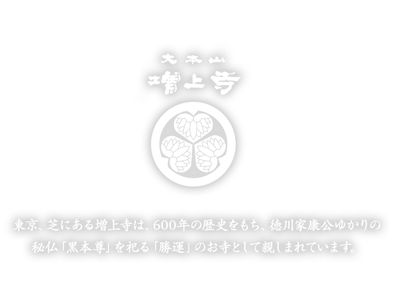 東京、芝にある増上寺は、600年の歴史をもち、徳川家康公ゆかりの秘仏「黒本尊」を祀る「勝運」のお寺として親しまれています。